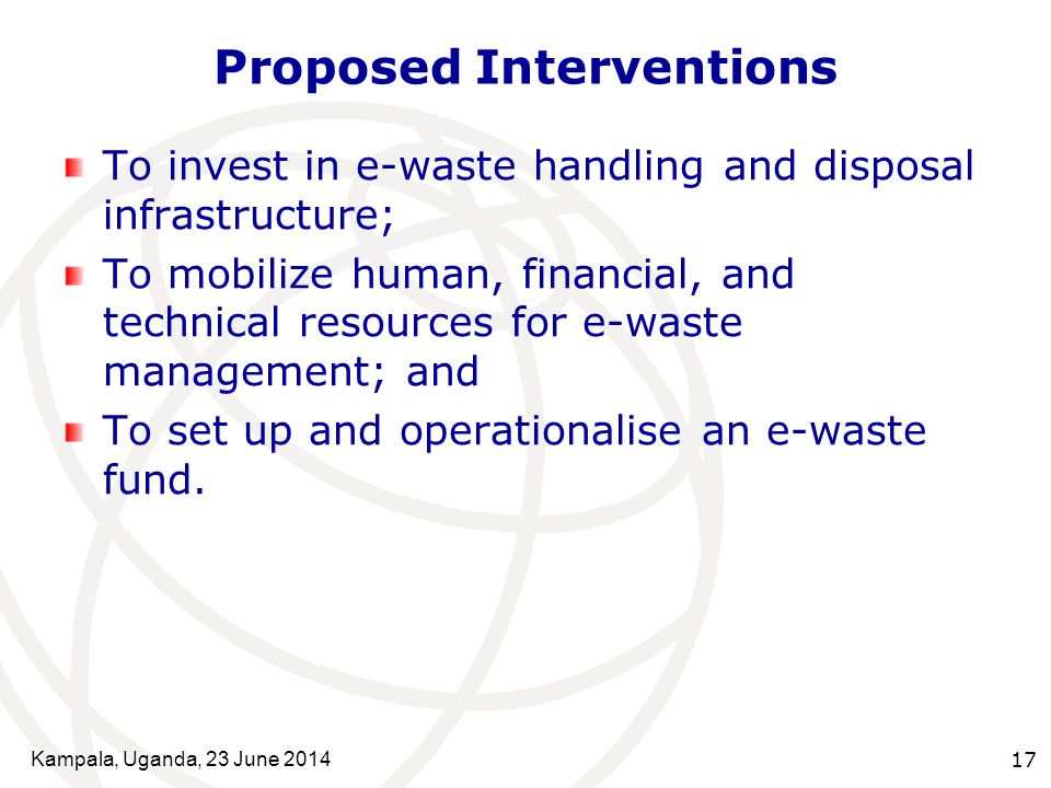Kampala, Uganda, 23 June Proposed Interventions To invest in e-waste handling and disposal infrastructure; To mobilize human, financial, and technical resources for e-waste management; and To set up and operationalise an e-waste fund.