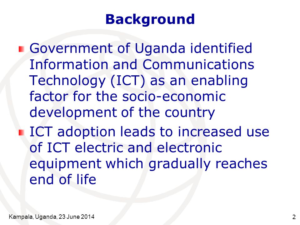 Kampala, Uganda, 23 June Background Government of Uganda identified Information and Communications Technology (ICT) as an enabling factor for the socio-economic development of the country ICT adoption leads to increased use of ICT electric and electronic equipment which gradually reaches end of life