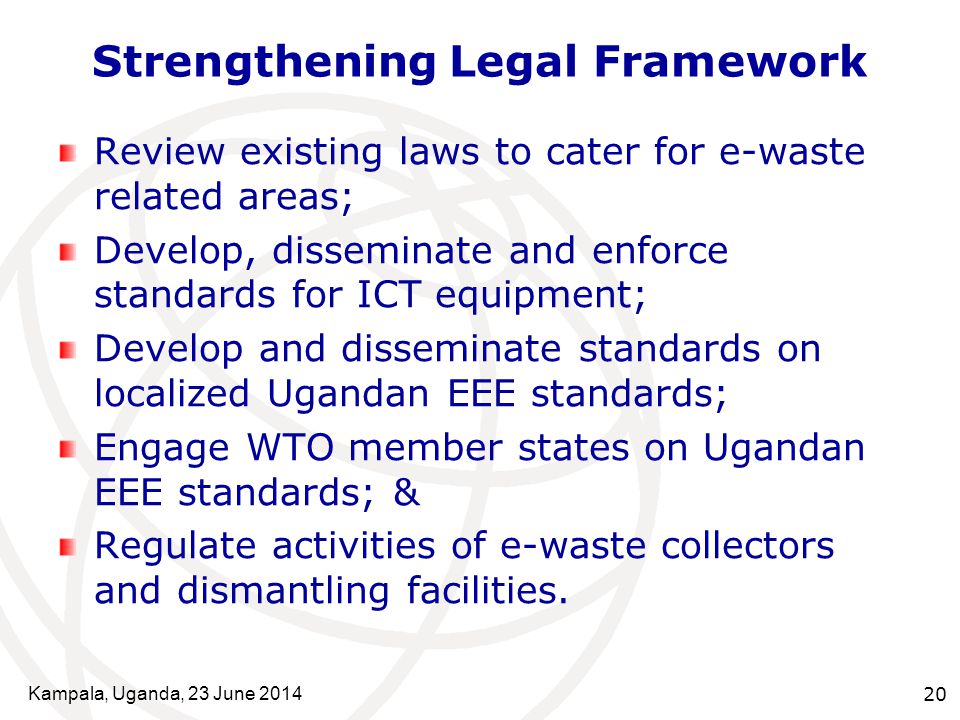 Kampala, Uganda, 23 June Strengthening Legal Framework Review existing laws to cater for e-waste related areas; Develop, disseminate and enforce standards for ICT equipment; Develop and disseminate standards on localized Ugandan EEE standards; Engage WTO member states on Ugandan EEE standards; & Regulate activities of e-waste collectors and dismantling facilities.