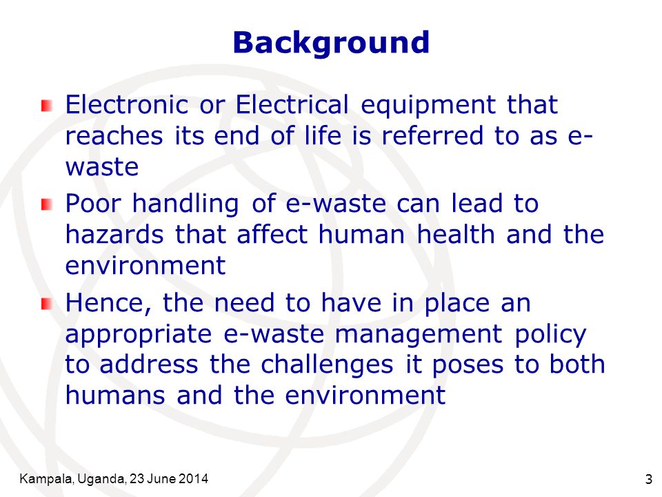Kampala, Uganda, 23 June Background Electronic or Electrical equipment that reaches its end of life is referred to as e- waste Poor handling of e-waste can lead to hazards that affect human health and the environment Hence, the need to have in place an appropriate e-waste management policy to address the challenges it poses to both humans and the environment