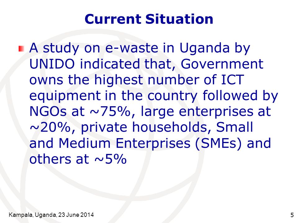 Kampala, Uganda, 23 June Current Situation A study on e-waste in Uganda by UNIDO indicated that, Government owns the highest number of ICT equipment in the country followed by NGOs at ~75%, large enterprises at ~20%, private households, Small and Medium Enterprises (SMEs) and others at ~5%