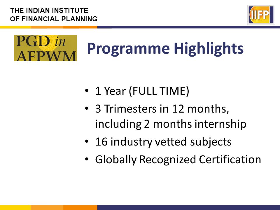 THE INDIAN INSTITUTE OF FINANCIAL PLANNING Programme Highlights 1 Year (FULL TIME) 3 Trimesters in 12 months, including 2 months internship 16 industry vetted subjects Globally Recognized Certification