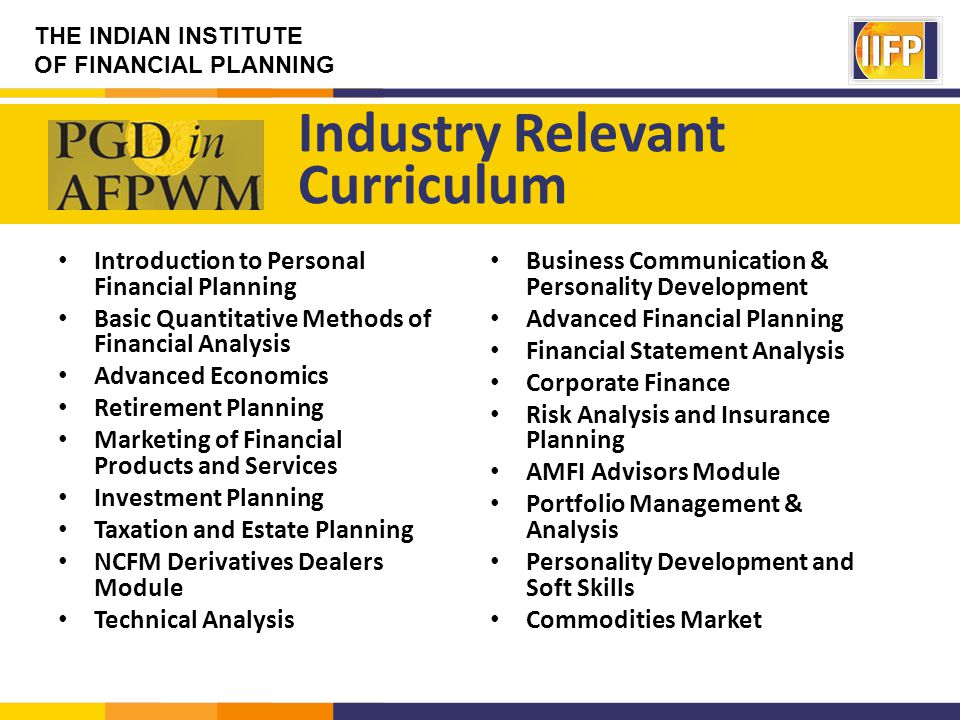 THE INDIAN INSTITUTE OF FINANCIAL PLANNING Introduction to Personal Financial Planning Basic Quantitative Methods of Financial Analysis Advanced Economics Retirement Planning Marketing of Financial Products and Services Investment Planning Taxation and Estate Planning NCFM Derivatives Dealers Module Technical Analysis Industry Relevant Curriculum Business Communication & Personality Development Advanced Financial Planning Financial Statement Analysis Corporate Finance Risk Analysis and Insurance Planning AMFI Advisors Module Portfolio Management & Analysis Personality Development and Soft Skills Commodities Market