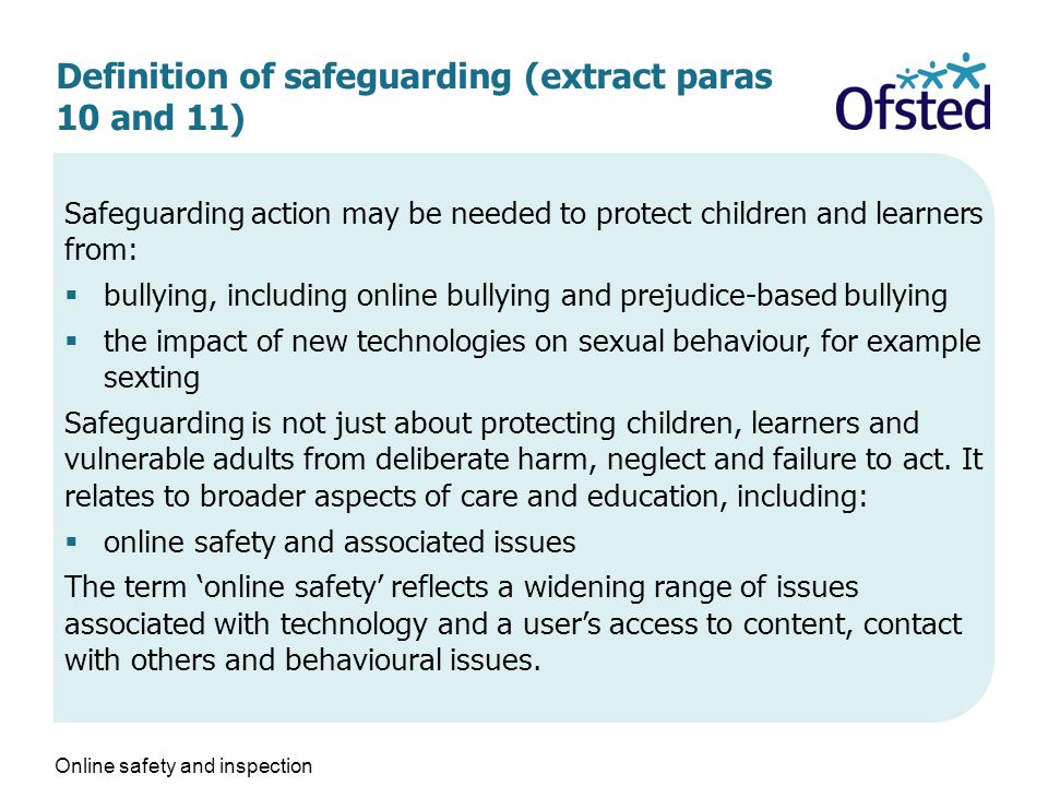 Definition of safeguarding (extract paras 10 and 11) Safeguarding action may be needed to protect children and learners from:  bullying, including online bullying and prejudice-based bullying  the impact of new technologies on sexual behaviour, for example sexting Safeguarding is not just about protecting children, learners and vulnerable adults from deliberate harm, neglect and failure to act.
