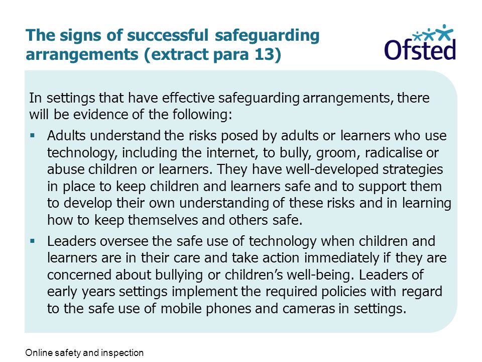 The signs of successful safeguarding arrangements (extract para 13) In settings that have effective safeguarding arrangements, there will be evidence of the following:  Adults understand the risks posed by adults or learners who use technology, including the internet, to bully, groom, radicalise or abuse children or learners.