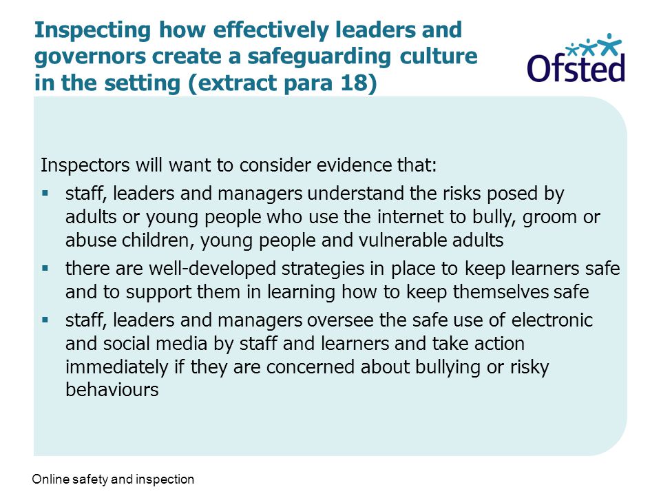 Inspecting how effectively leaders and governors create a safeguarding culture in the setting (extract para 18) Inspectors will want to consider evidence that:  staff, leaders and managers understand the risks posed by adults or young people who use the internet to bully, groom or abuse children, young people and vulnerable adults  there are well-developed strategies in place to keep learners safe and to support them in learning how to keep themselves safe  staff, leaders and managers oversee the safe use of electronic and social media by staff and learners and take action immediately if they are concerned about bullying or risky behaviours Online safety and inspection