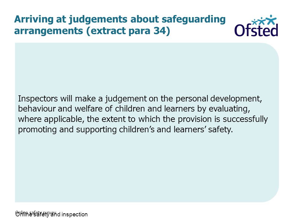 Arriving at judgements about safeguarding arrangements (extract para 34) Online safety survey Inspectors will make a judgement on the personal development, behaviour and welfare of children and learners by evaluating, where applicable, the extent to which the provision is successfully promoting and supporting children’s and learners’ safety.