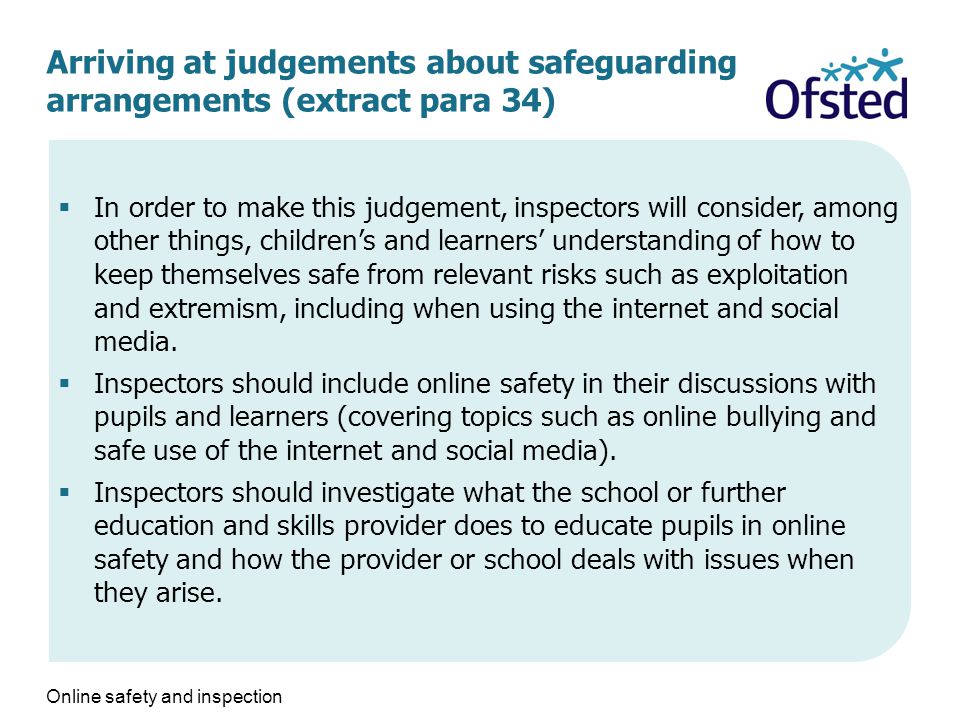 Arriving at judgements about safeguarding arrangements (extract para 34)  In order to make this judgement, inspectors will consider, among other things, children’s and learners’ understanding of how to keep themselves safe from relevant risks such as exploitation and extremism, including when using the internet and social media.