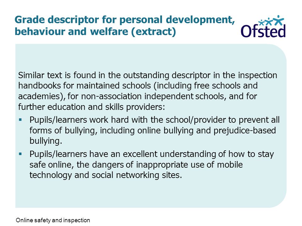 Grade descriptor for personal development, behaviour and welfare (extract) Similar text is found in the outstanding descriptor in the inspection handbooks for maintained schools (including free schools and academies), for non-association independent schools, and for further education and skills providers:  Pupils/learners work hard with the school/provider to prevent all forms of bullying, including online bullying and prejudice-based bullying.