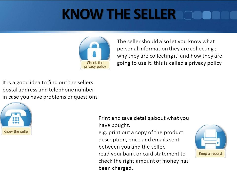 KNOW THE SELLER It is a good idea to find out the sellers postal address and telephone number in case you have problems or questions Print and save details about what you have bought.