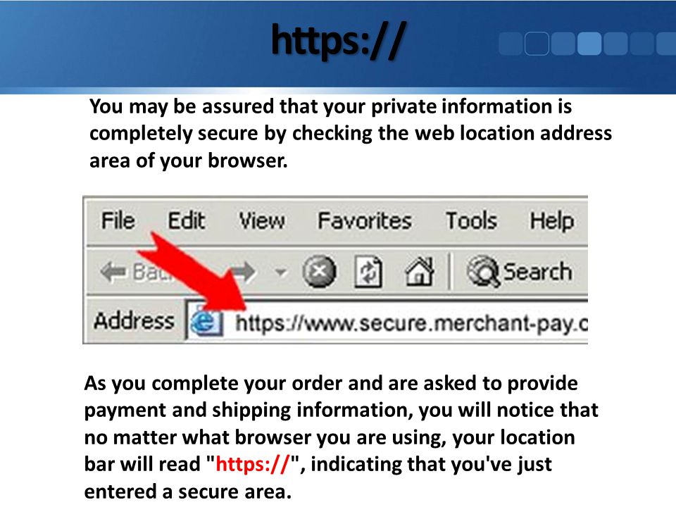 You may be assured that your private information is completely secure by checking the web location address area of your browser.
