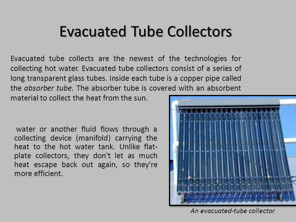 Evacuated Tube Collectors water or another fluid flows through a collecting device (manifold) carrying the heat to the hot water tank.