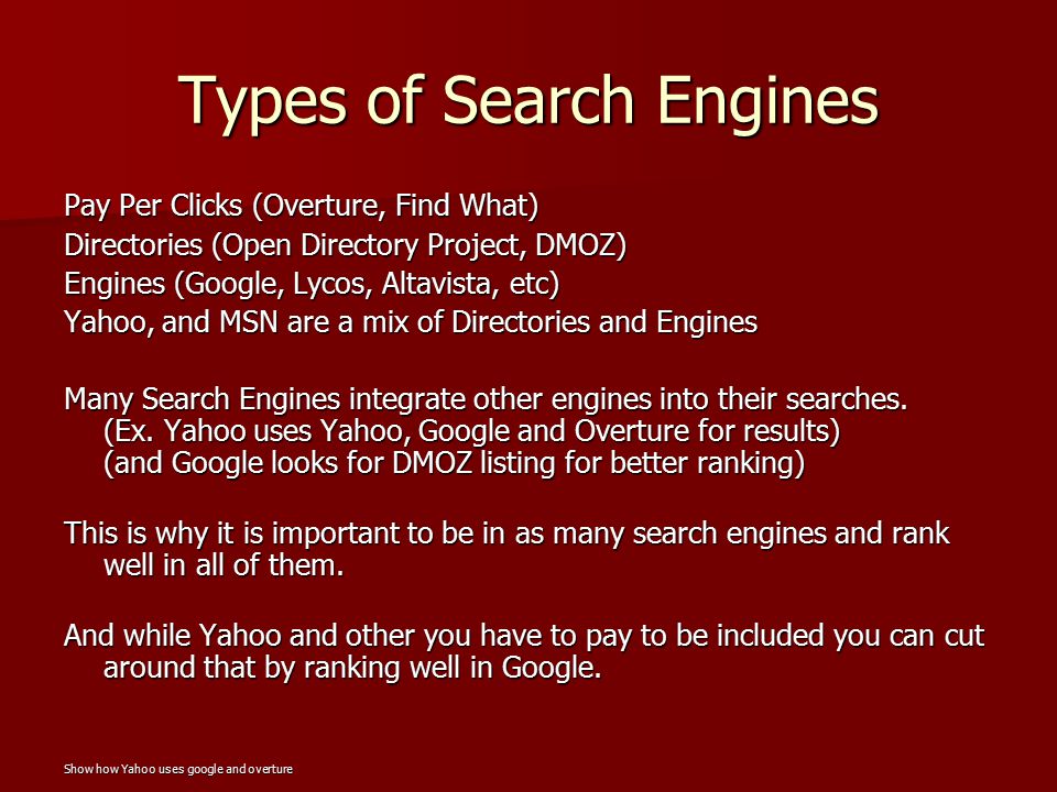 Types of Search Engines Pay Per Clicks (Overture, Find What) Directories (Open Directory Project, DMOZ) Engines (Google, Lycos, Altavista, etc) Yahoo, and MSN are a mix of Directories and Engines Many Search Engines integrate other engines into their searches.