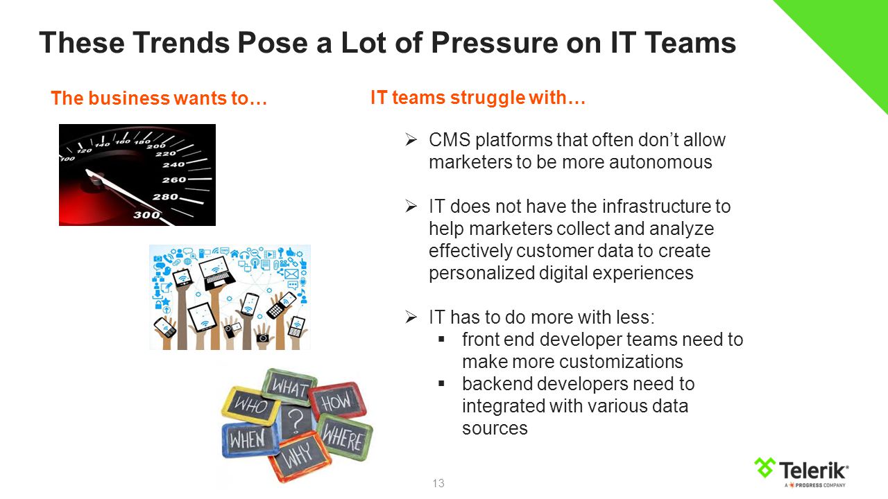 13 These Trends Pose a Lot of Pressure on IT Teams IT teams struggle with…  CMS platforms that often don’t allow marketers to be more autonomous  IT does not have the infrastructure to help marketers collect and analyze effectively customer data to create personalized digital experiences  IT has to do more with less:  front end developer teams need to make more customizations  backend developers need to integrated with various data sources The business wants to…