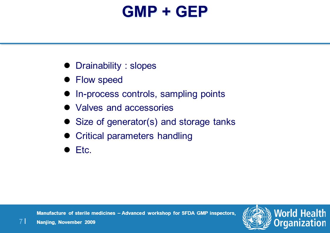 7 |7 | Manufacture of sterile medicines – Advanced workshop for SFDA GMP inspectors, Nanjing, November 2009 GMP + GEP Drainability : slopes Flow speed In-process controls, sampling points Valves and accessories Size of generator(s) and storage tanks Critical parameters handling Etc.