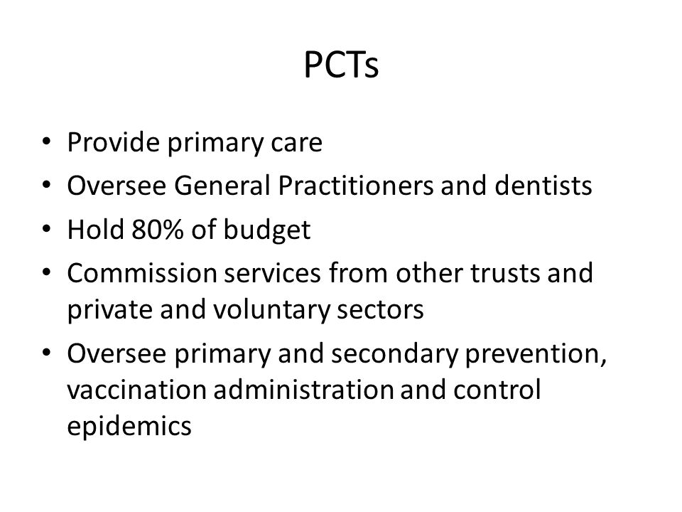 PCTs Provide primary care Oversee General Practitioners and dentists Hold 80% of budget Commission services from other trusts and private and voluntary sectors Oversee primary and secondary prevention, vaccination administration and control epidemics