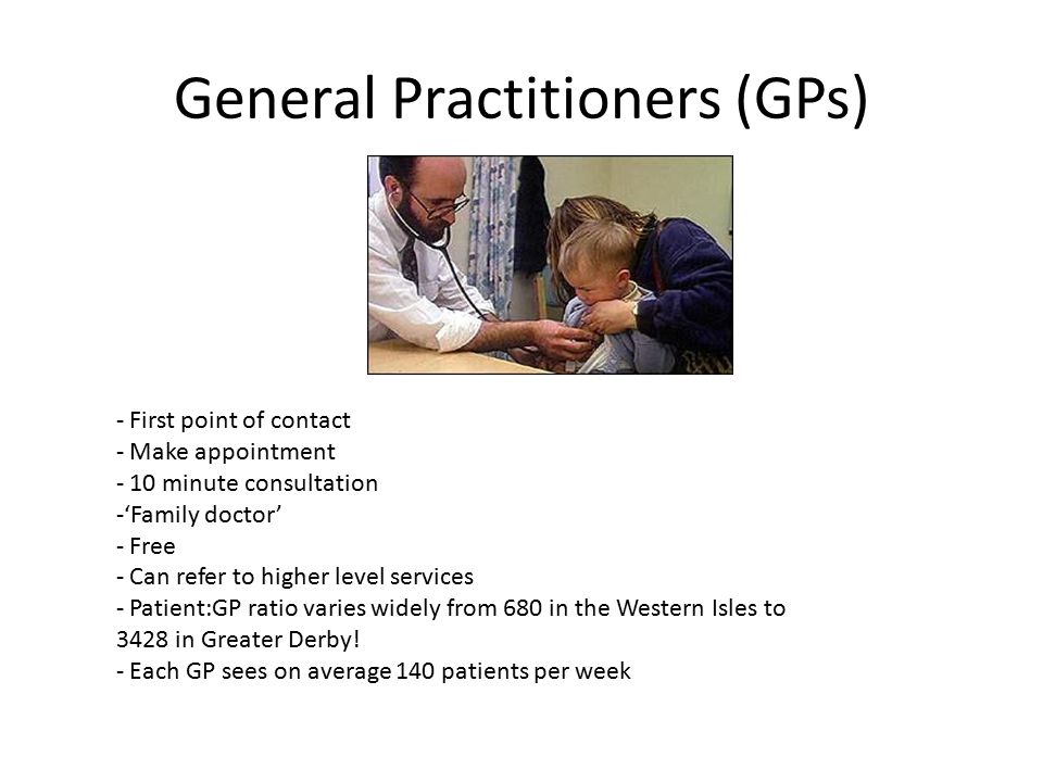 General Practitioners (GPs) - First point of contact - Make appointment - 10 minute consultation -‘Family doctor’ - Free - Can refer to higher level services - Patient:GP ratio varies widely from 680 in the Western Isles to 3428 in Greater Derby.