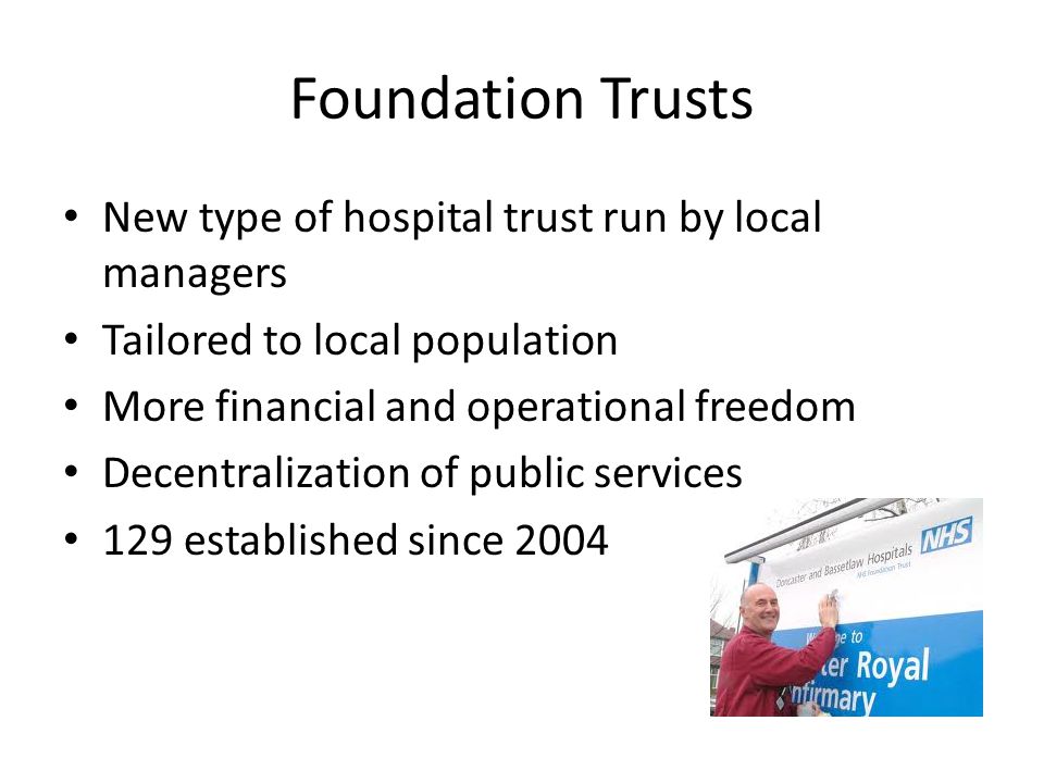 Foundation Trusts New type of hospital trust run by local managers Tailored to local population More financial and operational freedom Decentralization of public services 129 established since 2004