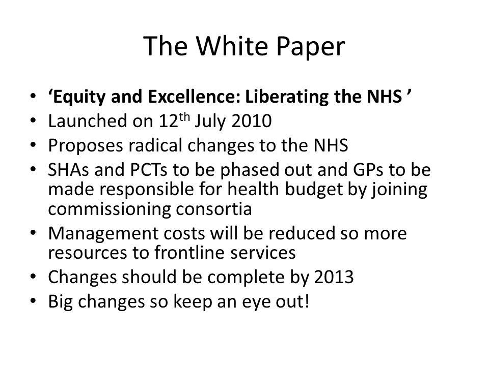 The White Paper ‘Equity and Excellence: Liberating the NHS ’ Launched on 12 th July 2010 Proposes radical changes to the NHS SHAs and PCTs to be phased out and GPs to be made responsible for health budget by joining commissioning consortia Management costs will be reduced so more resources to frontline services Changes should be complete by 2013 Big changes so keep an eye out!
