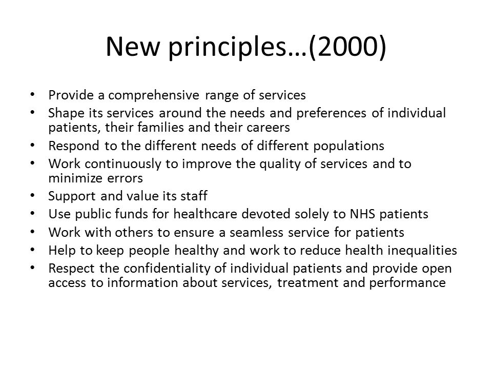 New principles…(2000) Provide a comprehensive range of services Shape its services around the needs and preferences of individual patients, their families and their careers Respond to the different needs of different populations Work continuously to improve the quality of services and to minimize errors Support and value its staff Use public funds for healthcare devoted solely to NHS patients Work with others to ensure a seamless service for patients Help to keep people healthy and work to reduce health inequalities Respect the confidentiality of individual patients and provide open access to information about services, treatment and performance