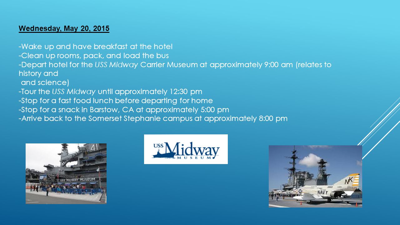 Wednesday, May 20, Wake up and have breakfast at the hotel -Clean up rooms, pack, and load the bus -Depart hotel for the USS Midway Carrier Museum at approximately 9:00 am (relates to history and and science) -Tour the USS Midway until approximately 12:30 pm -Stop for a fast food lunch before departing for home -Stop for a snack in Barstow, CA at approximately 5:00 pm -Arrive back to the Somerset Stephanie campus at approximately 8:00 pm