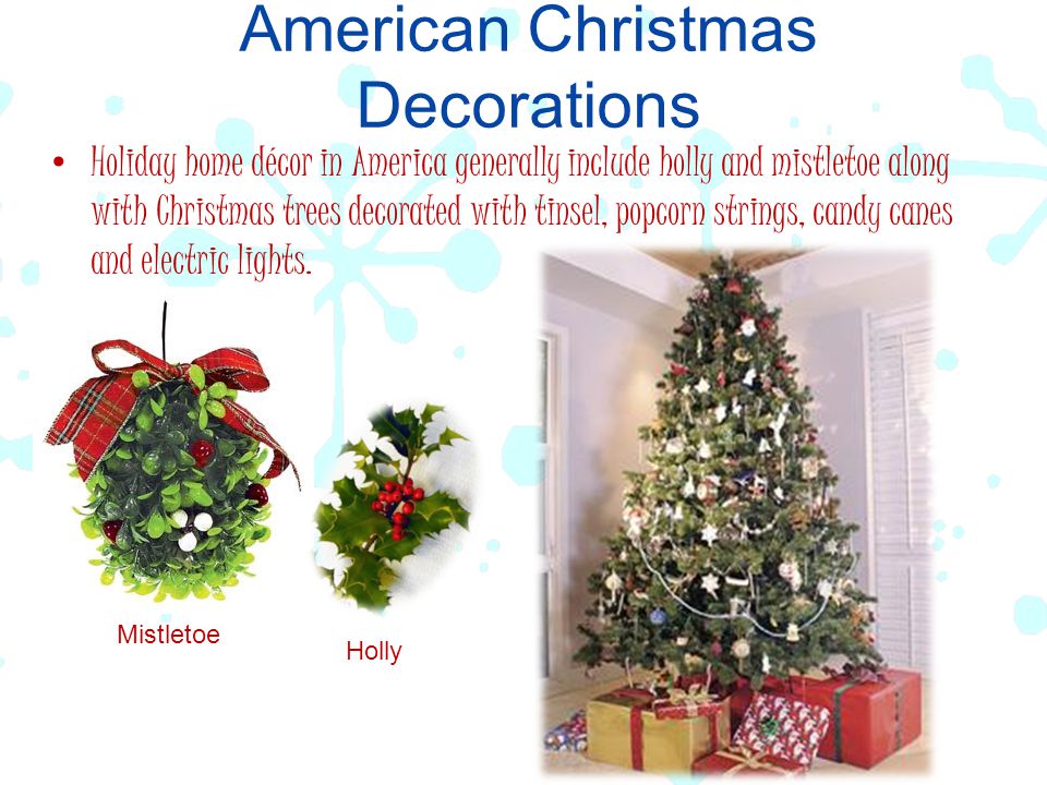 American Christmas Decorations Holiday home décor in America generally include holly and mistletoe along with Christmas trees decorated with tinsel, popcorn strings, candy canes and electric lights.