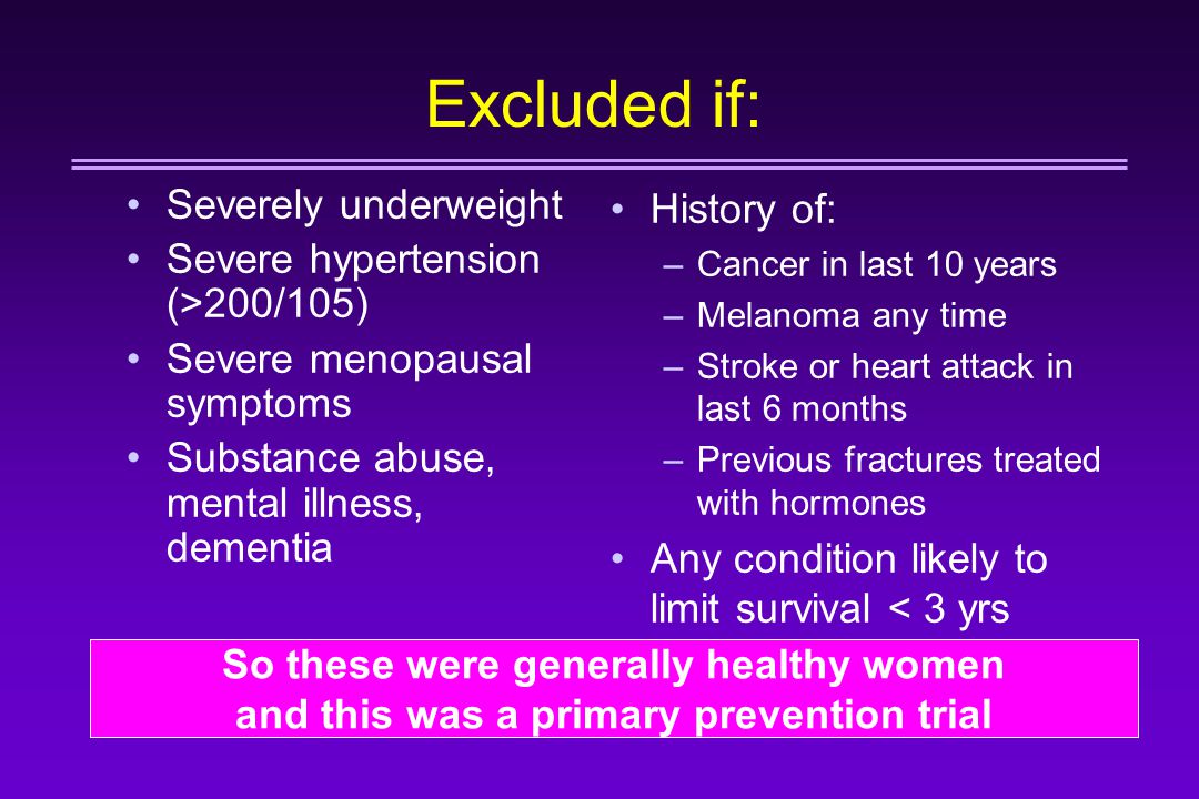 Excluded if: Severely underweight Severe hypertension (>200/105) Severe menopausal symptoms Substance abuse, mental illness, dementia History of: –Cancer in last 10 years –Melanoma any time –Stroke or heart attack in last 6 months –Previous fractures treated with hormones Any condition likely to limit survival < 3 yrs So these were generally healthy women and this was a primary prevention trial