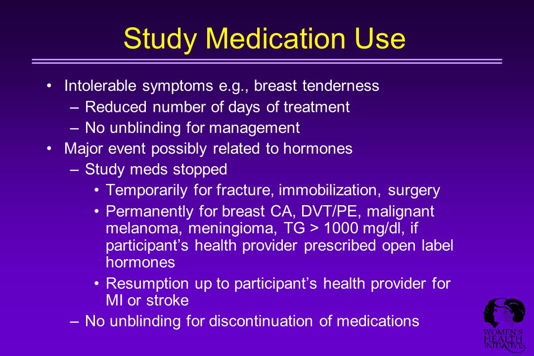 Study Medication Use Intolerable symptoms e.g., breast tenderness –Reduced number of days of treatment –No unblinding for management Major event possibly related to hormones –Study meds stopped Temporarily for fracture, immobilization, surgery Permanently for breast CA, DVT/PE, malignant melanoma, meningioma, TG > 1000 mg/dl, if participant’s health provider prescribed open label hormones Resumption up to participant’s health provider for MI or stroke –No unblinding for discontinuation of medications
