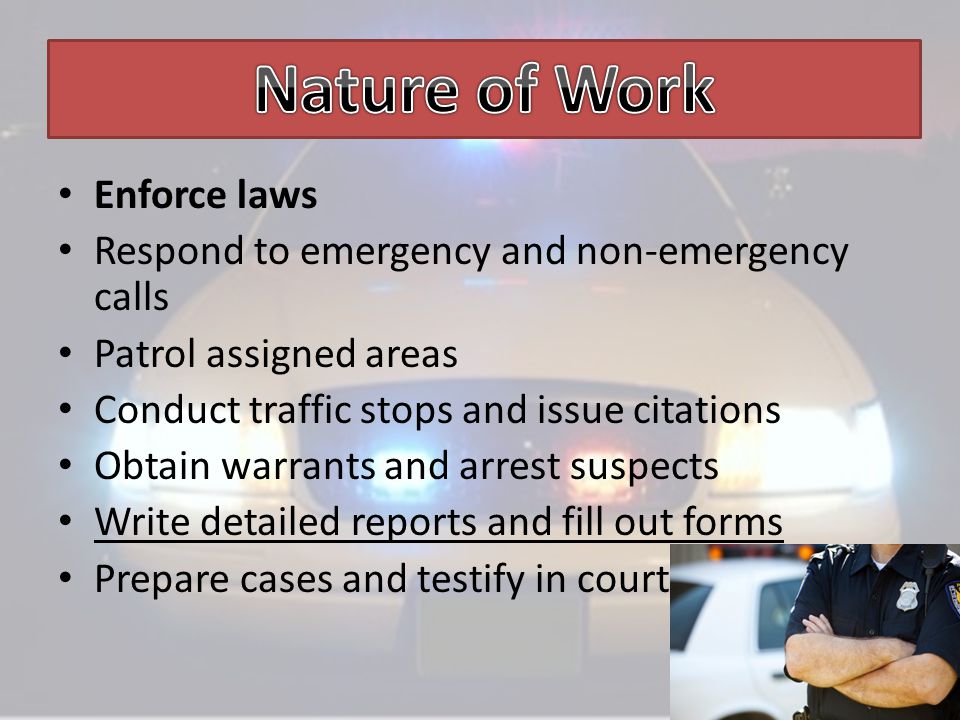 Enforce laws Respond to emergency and non-emergency calls Patrol assigned areas Conduct traffic stops and issue citations Obtain warrants and arrest suspects Write detailed reports and fill out forms Prepare cases and testify in court