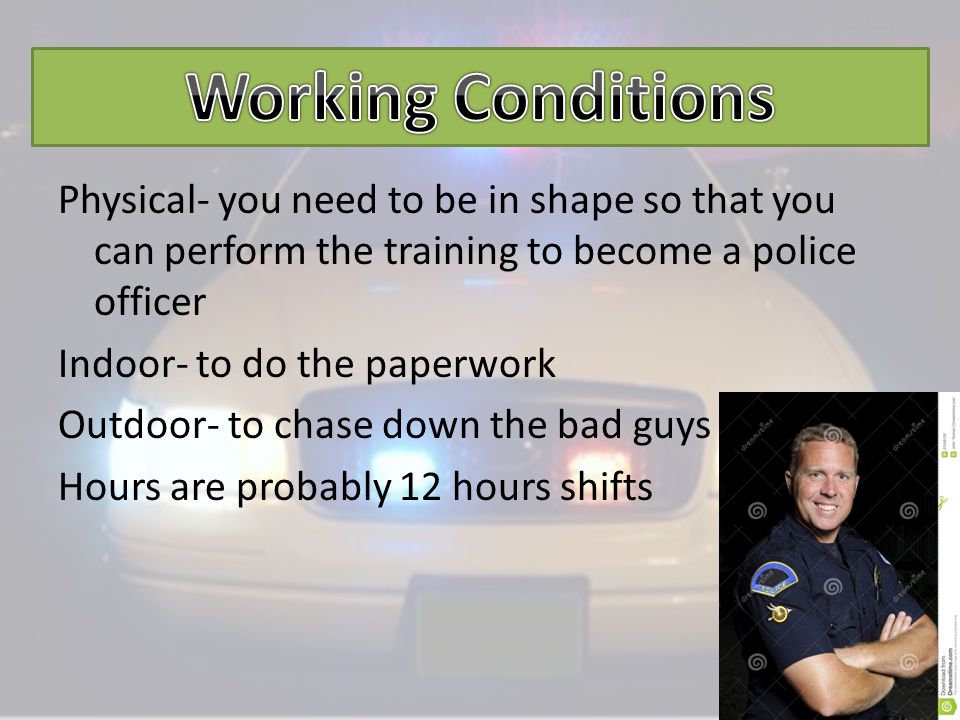 Physical- you need to be in shape so that you can perform the training to become a police officer Indoor- to do the paperwork Outdoor- to chase down the bad guys Hours are probably 12 hours shifts