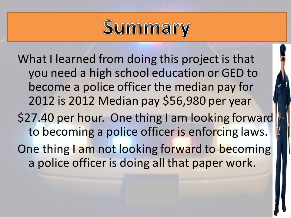 What I learned from doing this project is that you need a high school education or GED to become a police officer the median pay for 2012 is 2012 Median pay $56,980 per year $27.40 per hour.