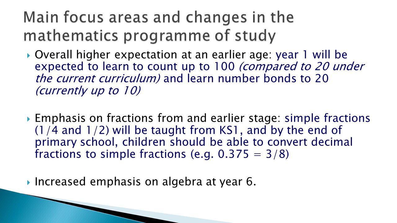  Overall higher expectation at an earlier age: year 1 will be expected to learn to count up to 100 (compared to 20 under the current curriculum) and learn number bonds to 20 (currently up to 10)  Emphasis on fractions from and earlier stage: simple fractions (1/4 and 1/2) will be taught from KS1, and by the end of primary school, children should be able to convert decimal fractions to simple fractions (e.g.