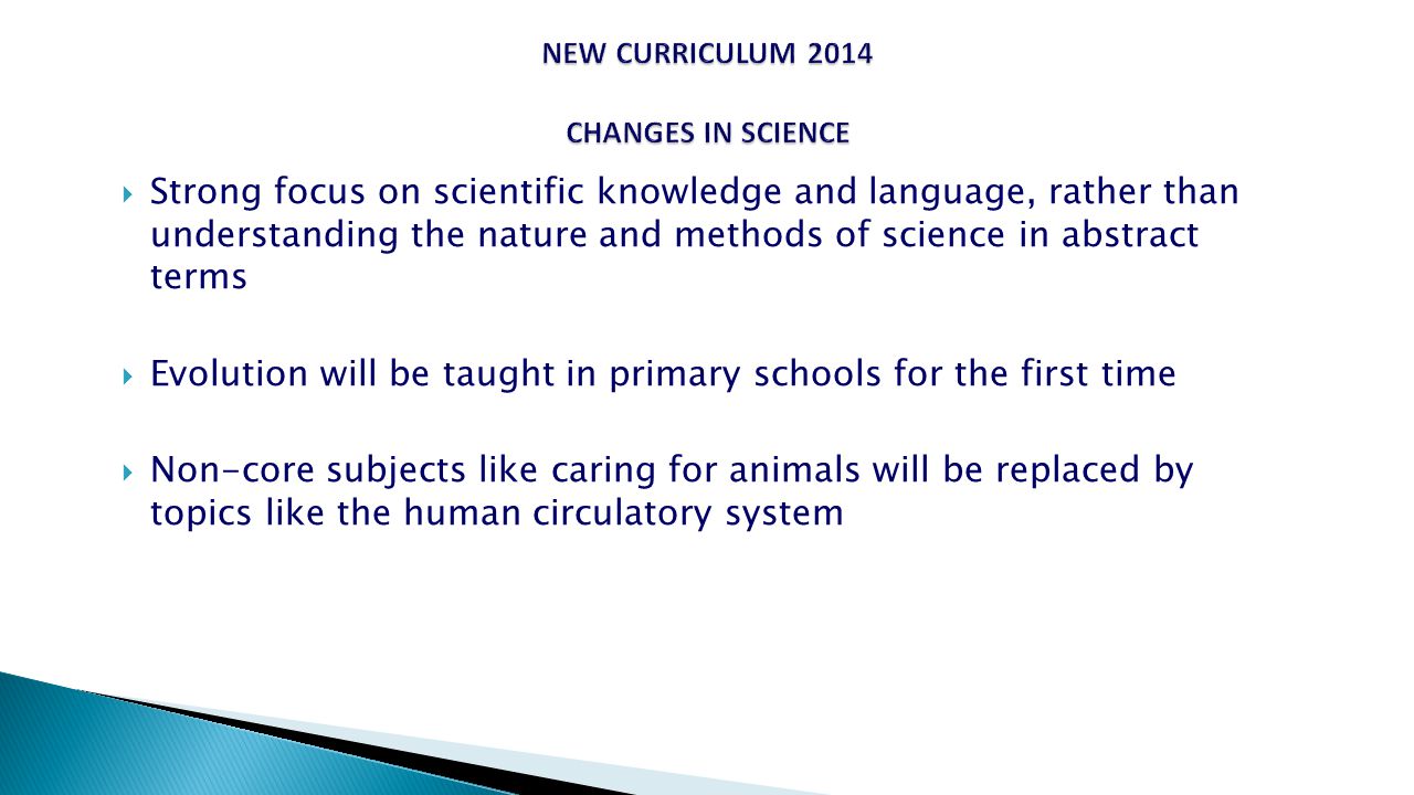  Strong focus on scientific knowledge and language, rather than understanding the nature and methods of science in abstract terms  Evolution will be taught in primary schools for the first time  Non-core subjects like caring for animals will be replaced by topics like the human circulatory system