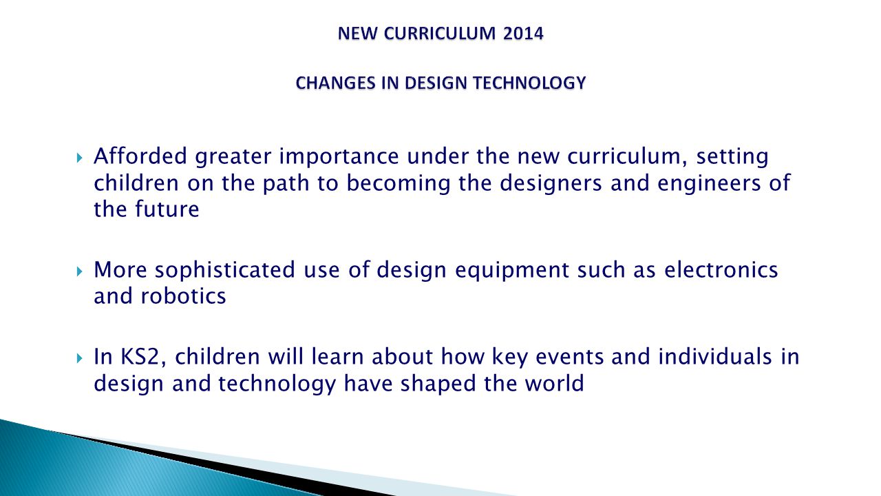  Afforded greater importance under the new curriculum, setting children on the path to becoming the designers and engineers of the future  More sophisticated use of design equipment such as electronics and robotics  In KS2, children will learn about how key events and individuals in design and technology have shaped the world