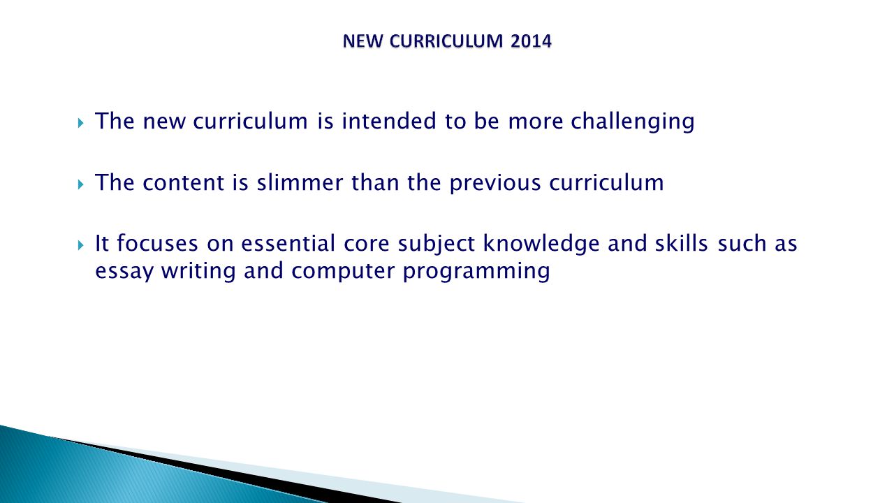  The new curriculum is intended to be more challenging  The content is slimmer than the previous curriculum  It focuses on essential core subject knowledge and skills such as essay writing and computer programming