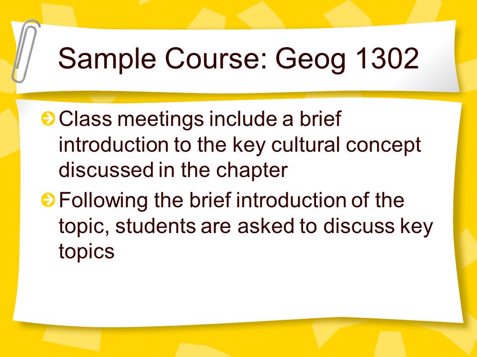 Sample Course: Geog 1302 Class meetings include a brief introduction to the key cultural concept discussed in the chapter Following the brief introduction of the topic, students are asked to discuss key topics