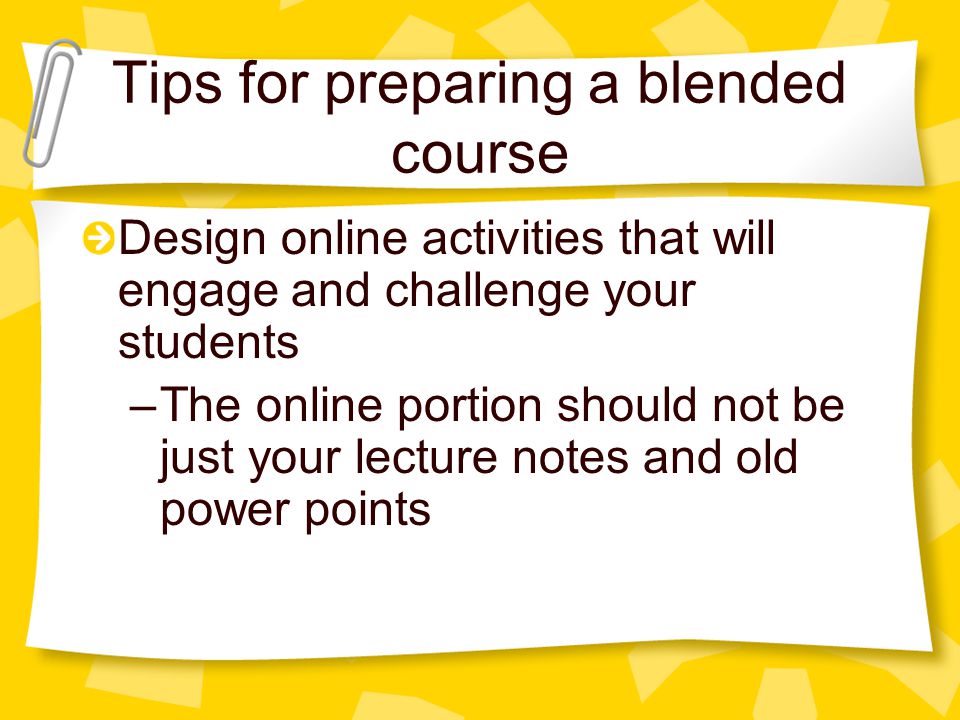 Tips for preparing a blended course Design online activities that will engage and challenge your students –The online portion should not be just your lecture notes and old power points