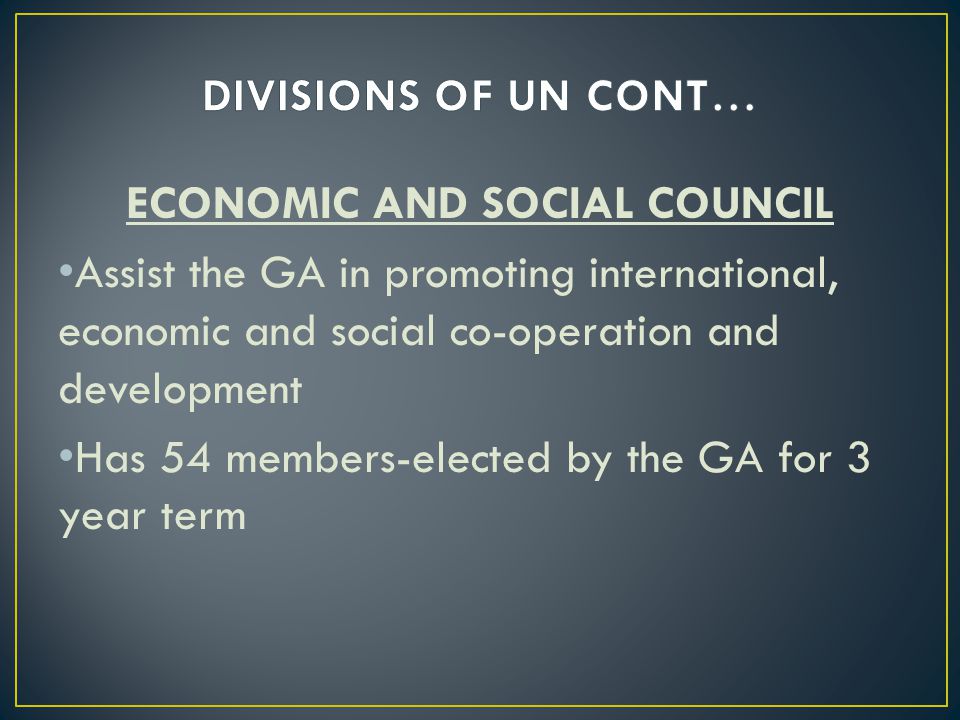 ECONOMIC AND SOCIAL COUNCIL Assist the GA in promoting international, economic and social co-operation and development Has 54 members-elected by the GA for 3 year term
