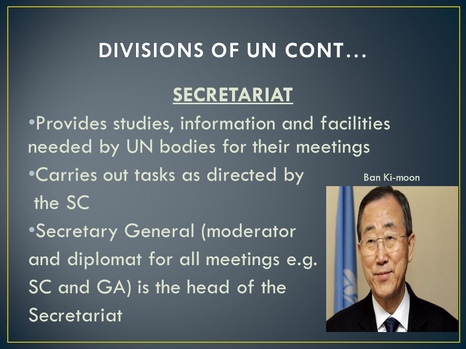 SECRETARIAT Provides studies, information and facilities needed by UN bodies for their meetings Carries out tasks as directed by Ban Ki-moon the SC Secretary General (moderator and diplomat for all meetings e.g.