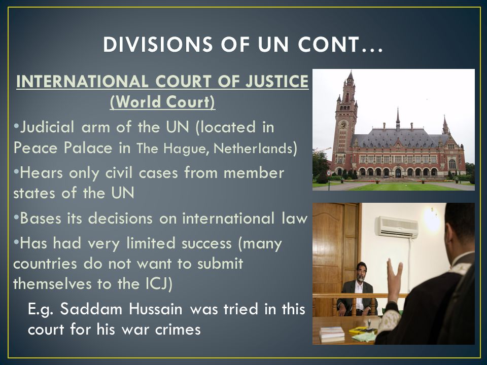 INTERNATIONAL COURT OF JUSTICE (World Court) Judicial arm of the UN (located in Peace Palace in The Hague, Netherlands ) Hears only civil cases from member states of the UN Bases its decisions on international law Has had very limited success (many countries do not want to submit themselves to the ICJ) E.g.