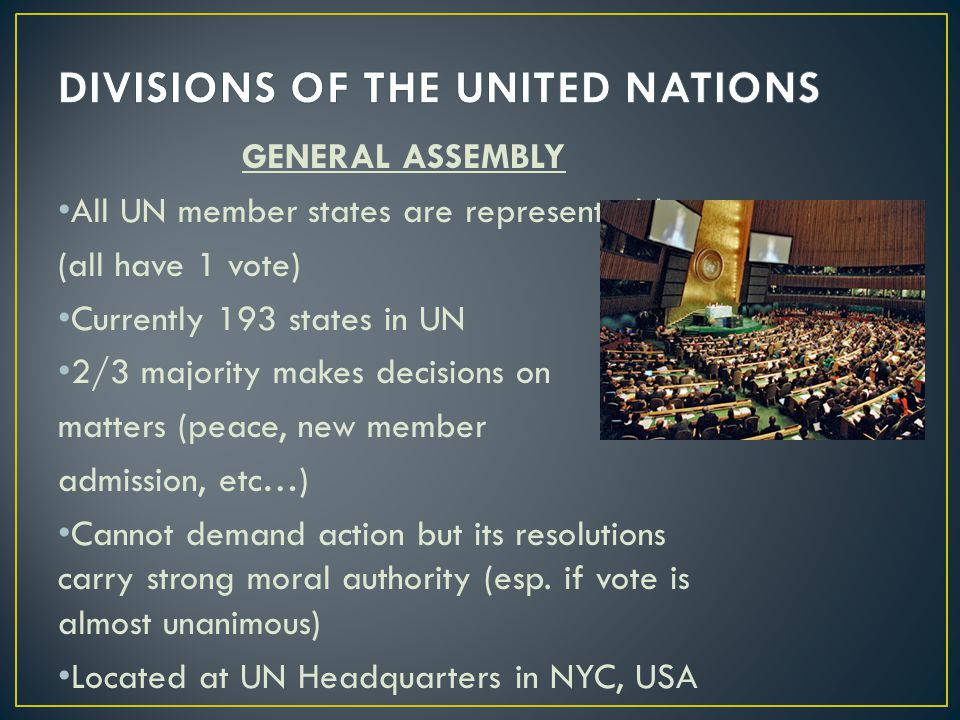 GENERAL ASSEMBLY All UN member states are represented here (all have 1 vote) Currently 193 states in UN 2/3 majority makes decisions on matters (peace, new member admission, etc…) Cannot demand action but its resolutions carry strong moral authority (esp.