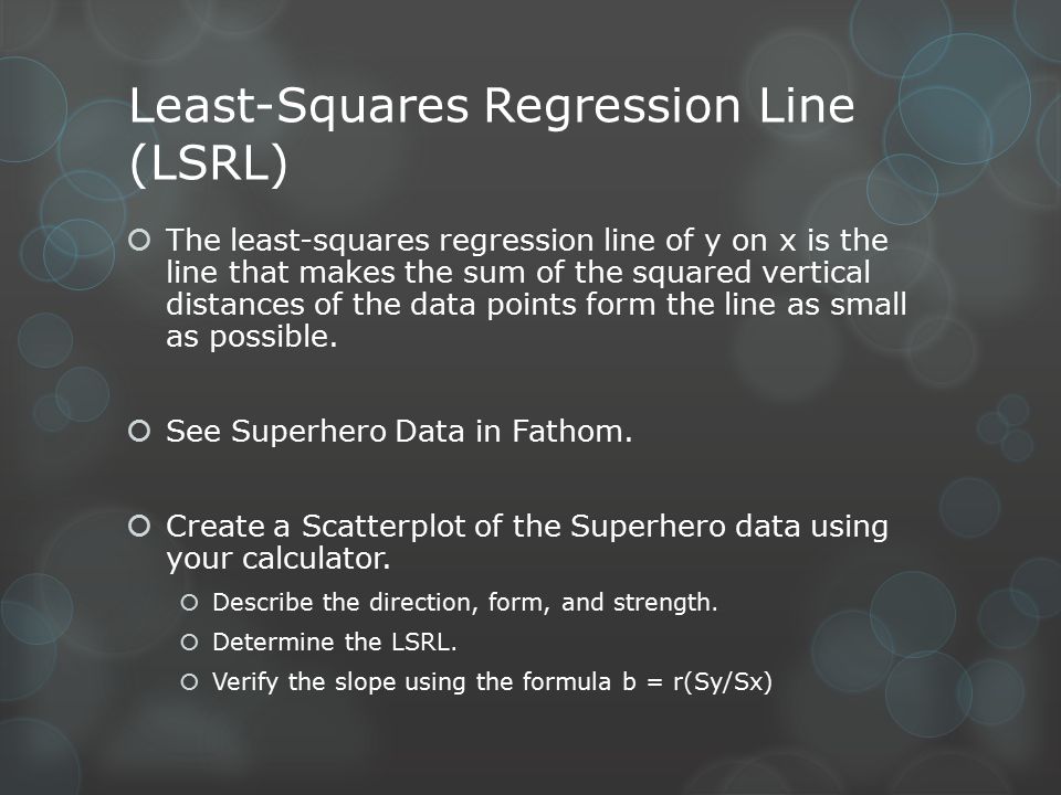 Least-Squares Regression Line (LSRL)  The least-squares regression line of y on x is the line that makes the sum of the squared vertical distances of the data points form the line as small as possible.