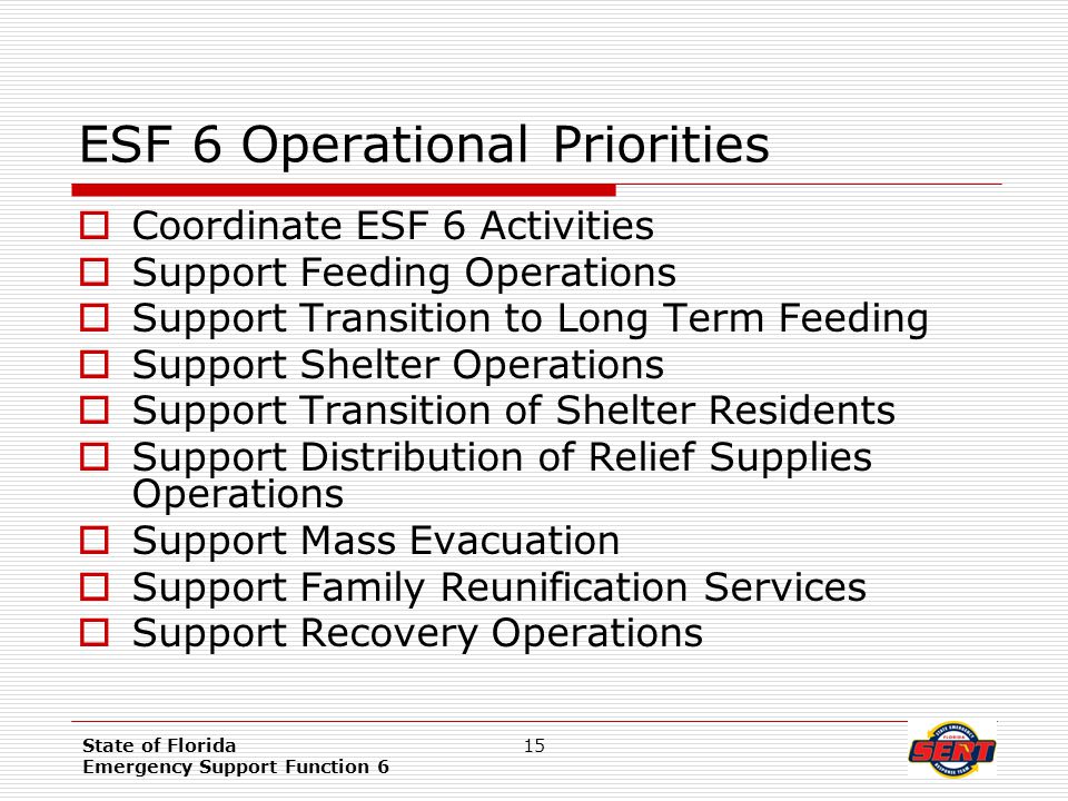 State of Florida Emergency Support Function 6 15 ESF 6 Operational Priorities  Coordinate ESF 6 Activities  Support Feeding Operations  Support Transition to Long Term Feeding  Support Shelter Operations  Support Transition of Shelter Residents  Support Distribution of Relief Supplies Operations  Support Mass Evacuation  Support Family Reunification Services  Support Recovery Operations