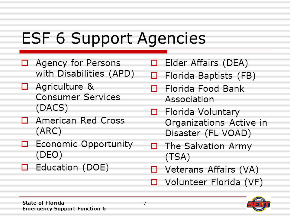 State of Florida Emergency Support Function 6 7 ESF 6 Support Agencies  Agency for Persons with Disabilities (APD)  Agriculture & Consumer Services (DACS)  American Red Cross (ARC)  Economic Opportunity (DEO)  Education (DOE)  Elder Affairs (DEA)  Florida Baptists (FB)  Florida Food Bank Association  Florida Voluntary Organizations Active in Disaster (FL VOAD)  The Salvation Army (TSA)  Veterans Affairs (VA)  Volunteer Florida (VF)