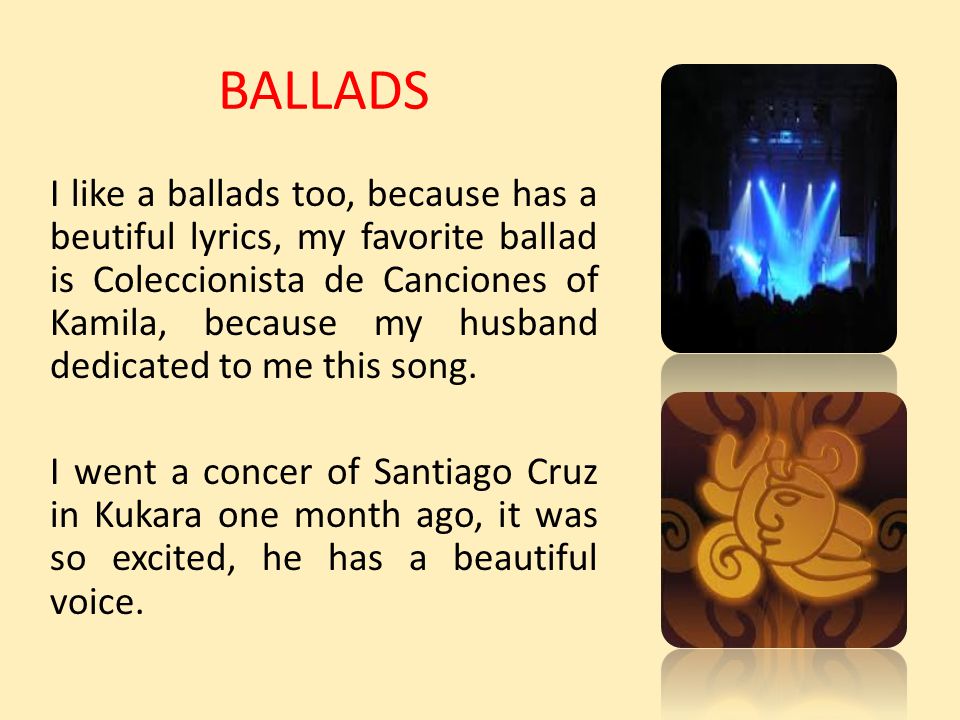 BALLADS I like a ballads too, because has a beutiful lyrics, my favorite ballad is Coleccionista de Canciones of Kamila, because my husband dedicated to me this song.