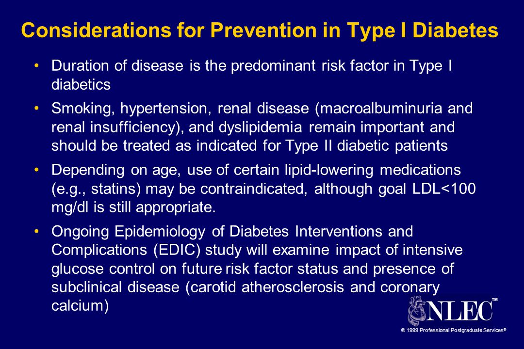 TM © 1999 Professional Postgraduate Services ® Considerations for Prevention in Type I Diabetes Duration of disease is the predominant risk factor in Type I diabetics Smoking, hypertension, renal disease (macroalbuminuria and renal insufficiency), and dyslipidemia remain important and should be treated as indicated for Type II diabetic patients Depending on age, use of certain lipid-lowering medications (e.g., statins) may be contraindicated, although goal LDL<100 mg/dl is still appropriate.