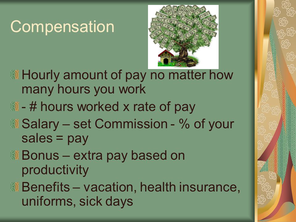 Compensation Hourly amount of pay no matter how many hours you work - # hours worked x rate of pay Salary – set Commission - % of your sales = pay Bonus – extra pay based on productivity Benefits – vacation, health insurance, uniforms, sick days