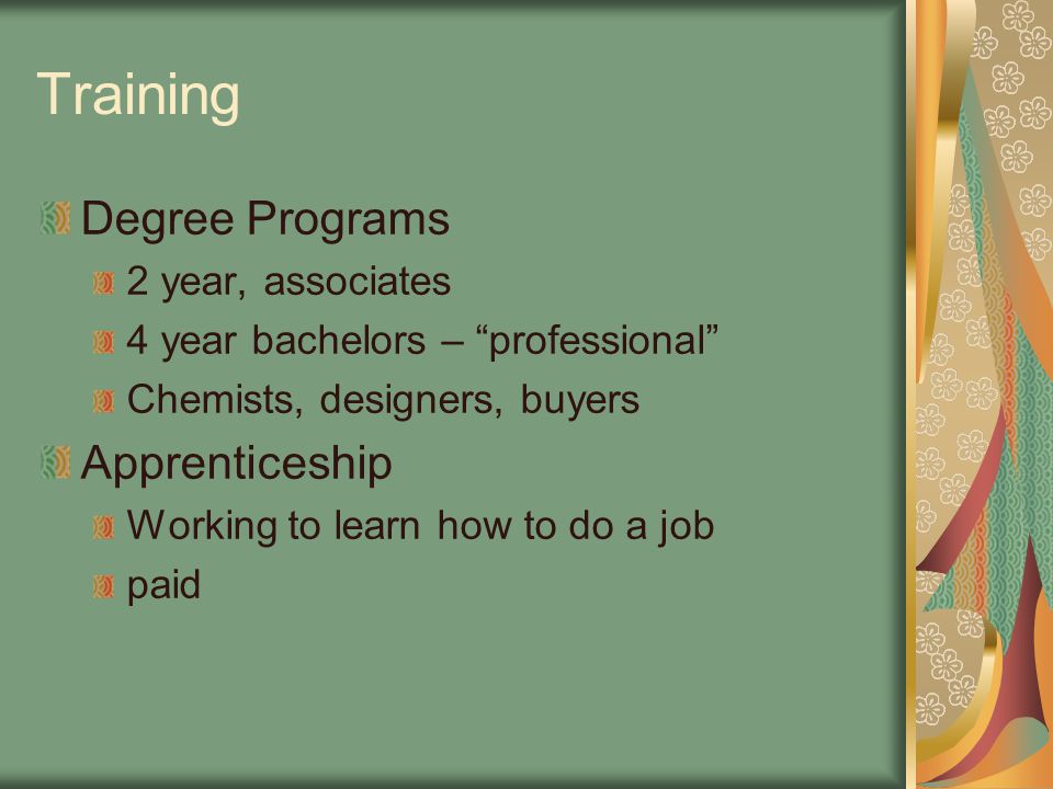 Training Degree Programs 2 year, associates 4 year bachelors – professional Chemists, designers, buyers Apprenticeship Working to learn how to do a job paid