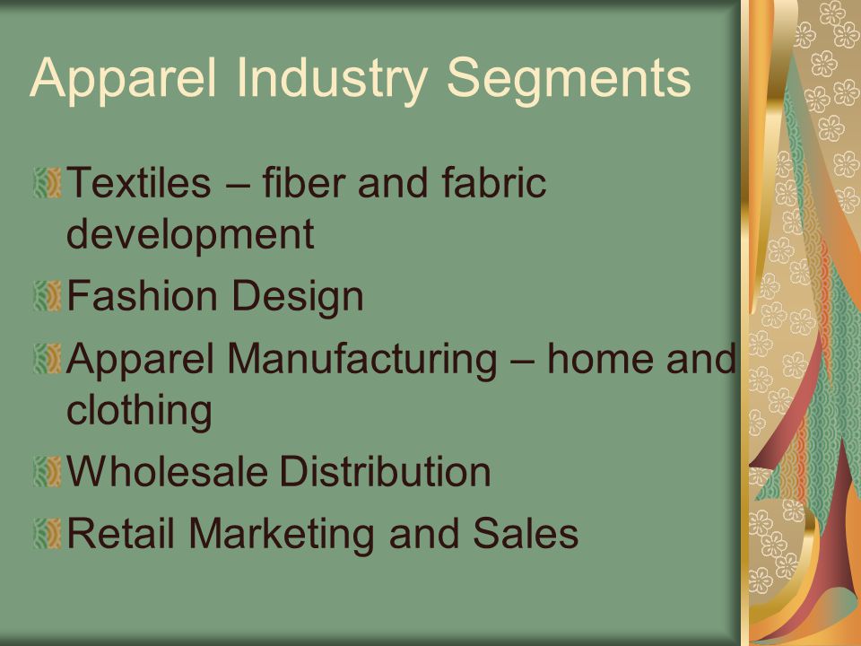 Apparel Industry Segments Textiles – fiber and fabric development Fashion Design Apparel Manufacturing – home and clothing Wholesale Distribution Retail Marketing and Sales