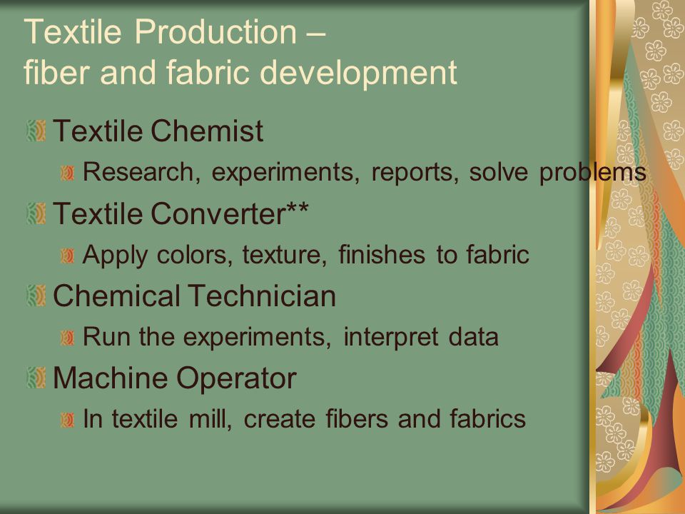 Textile Production – fiber and fabric development Textile Chemist Research, experiments, reports, solve problems Textile Converter** Apply colors, texture, finishes to fabric Chemical Technician Run the experiments, interpret data Machine Operator In textile mill, create fibers and fabrics